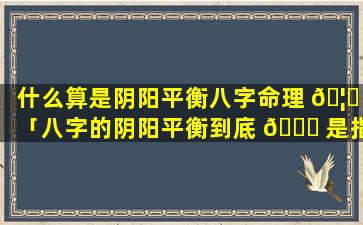 什么算是阴阳平衡八字命理 🦋 「八字的阴阳平衡到底 🐞 是指什么」